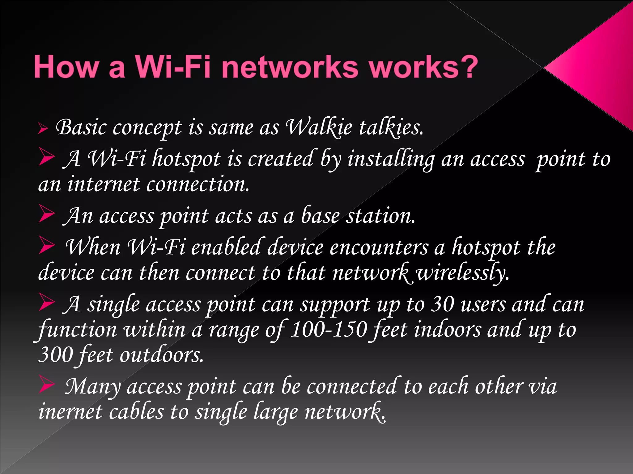  Basic concept is same as Walkie talkies.
 A Wi-Fi hotspot is created by installing an access point to
an internet connection.
 An access point acts as a base station.
 When Wi-Fi enabled device encounters a hotspot the
device can then connect to that network wirelessly.
 A single access point can support up to 30 users and can
function within a range of 100-150 feet indoors and up to
300 feet outdoors.
 Many access point can be connected to each other via
inernet cables to single large network.
 