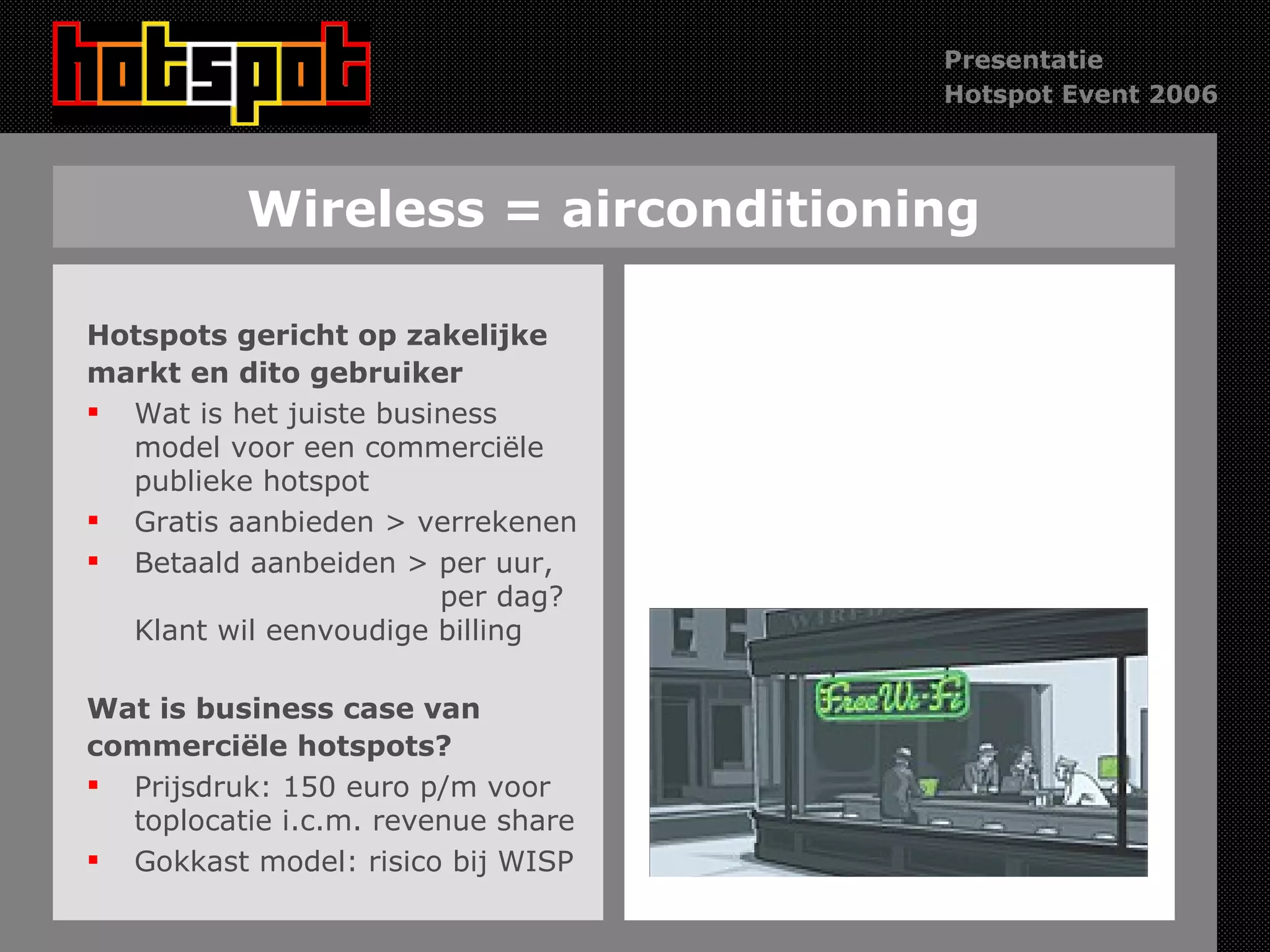 Wireless = airconditioning Hotspots gericht op zakelijke markt en dito gebruiker Wat is het juiste business model voor een commerciële publieke hotspot Gratis aanbieden > verrekenen Betaald aanbeiden > per uur,    per dag? Klant wil eenvoudige billing Wat is business case van  commerciële hotspots? Prijsdruk: 150 euro p/m voor toplocatie i.c.m. revenue share Gokkast model: risico bij WISP 