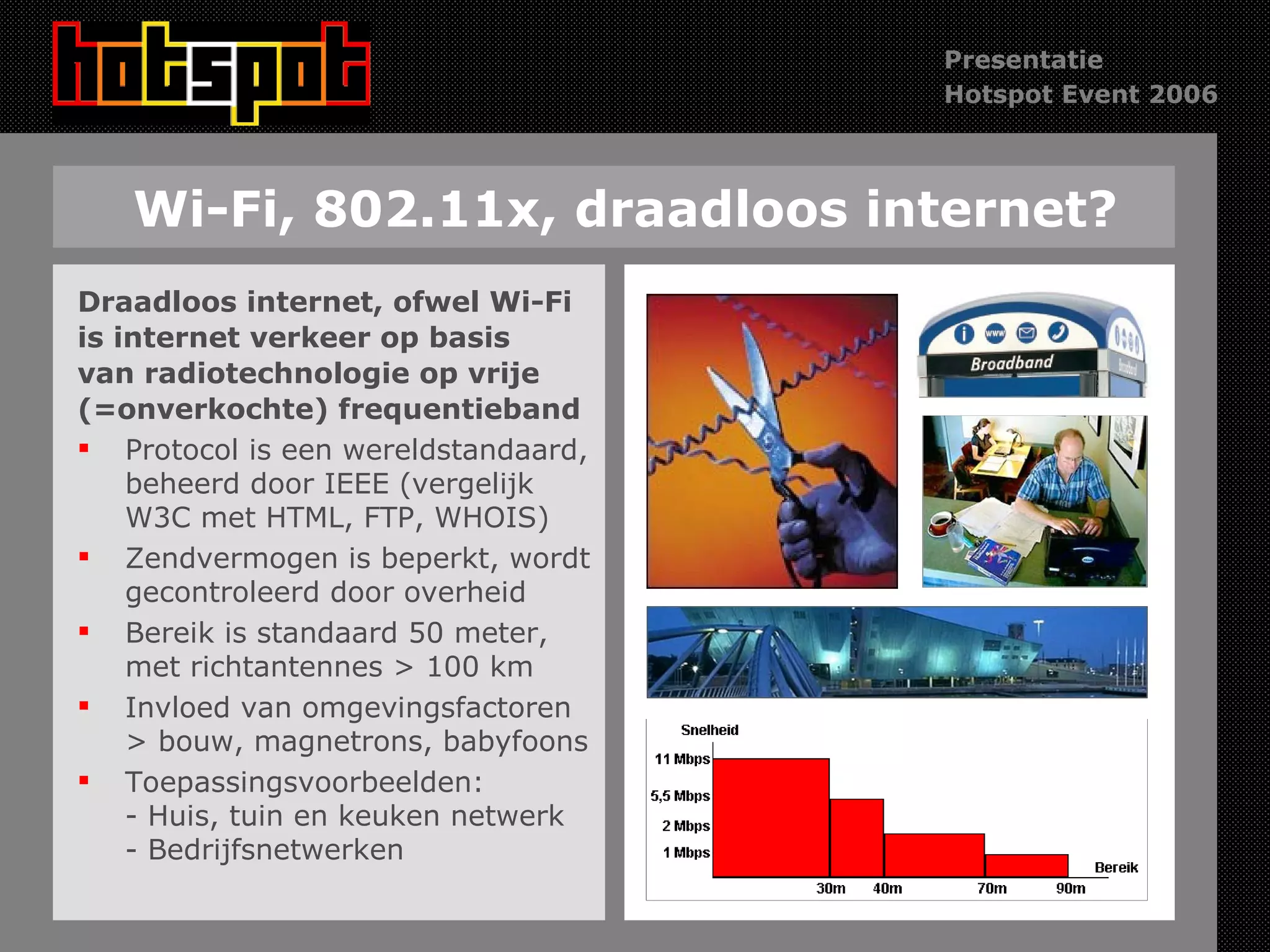 Wi-Fi, 802.11x, draadloos internet? Draadloos internet, ofwel Wi-Fi is internet verkeer op basis van radiotechnologie op vrije  (=onverkochte) frequentieband Protocol is een wereldstandaard, beheerd door IEEE (vergelijk W3C met HTML, FTP, WHOIS) Zendvermogen is beperkt, wordt gecontroleerd door overheid Bereik is standaard 50 meter, met richtantennes > 100 km Invloed van omgevingsfactoren > bouw, magnetrons, babyfoons Toepassingsvoorbeelden:  - Huis, tuin en keuken netwerk - Bedrijfsnetwerken 