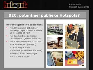 B2C: potentieel publieke Hotspots? Hotspots gericht op consument Minder logische gebruik(er) vanwege beperkt bezit mobiele Wi-Fi laptop of PDA Rol overheid als aanjager: bibliotheken, gemeentehuizen Horeca-exploitanten schrikken: - service-aspect (vragen) - kwaliteitsgarantie - misbruik (meeliften, hackers) - diefstal PCMCIA-kaartjes - promotie hotspot? 