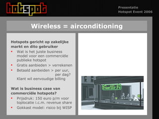 Wireless = airconditioning Hotspots gericht op zakelijke markt en dito gebruiker Wat is het juiste business model voor een commerciële publieke hotspot Gratis aanbieden > verrekenen Betaald aanbeiden > per uur,    per dag? Klant wil eenvoudige billing Wat is business case van  commerciële hotspots? Prijsdruk: 150 euro p/m voor toplocatie i.c.m. revenue share Gokkast model: risico bij WISP 