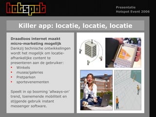 Killer app: locatie, locatie, locatie Draadloos internet maakt micro-marketing mogelijk Dankzij technische ontwikkelingen wordt het mogelijk om locatie- afhankelijke content te presenteren aan de gebruiker:  Winkels musea/galeries Pretparken sportevenementen Speelt in op booming ‘allways-on’ trend, toenemende mobiliteit en stijgende gebruik instant messenger software. 