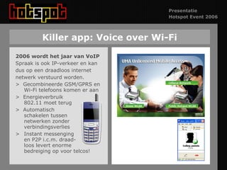 Killer app: Voice over Wi-Fi 2006 wordt het jaar van VoIP Spraak is ook IP-verkeer en kan dus op een draadloos internet  netwerk verstuurd worden. >  Gecombineerde GSM/GPRS en Wi-Fi telefoons komen er aan >  Energieverbruik 802.11 moet terug >  Automatisch  schakelen tussen netwerken zonder verbindingsverlies >  Instant messenging en P2P i.c.m. draad- loos levert enorme bedreiging op voor telcos! 