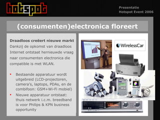 (consumenten)electronica floreert Draadloos creëert nieuwe markt Dankzij de opkomst van draadloos Internet ontstaat hernieuwde vraag  naar consumenten electronica die compatible is met WLAN. Bestaande apparatuur wordt uitgebreid (LCD-projectoren, camera’s, laptops, PDAs, en de combifoon: GSM+Wi-Fi mobiel) Nieuwe apparatuur ontstaat:  thuis netwerk i.c.m. breedband is voor Philips & KPN business opportunity 