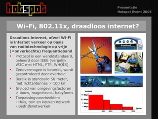 Wi-Fi, 802.11x, draadloos internet? Draadloos internet, ofwel Wi-Fi is internet verkeer op basis van radiotechnologie op vrije  (=onverkochte) frequentieband Protocol is een wereldstandaard, beheerd door IEEE (vergelijk W3C met HTML, FTP, WHOIS) Zendvermogen is beperkt, wordt gecontroleerd door overheid Bereik is standaard 50 meter, met richtantennes > 100 km Invloed van omgevingsfactoren > bouw, magnetrons, babyfoons Toepassingsvoorbeelden:  - Huis, tuin en keuken netwerk - Bedrijfsnetwerken 