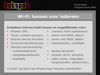Wi-Fi: kansen voor iedereen Draadloos internet biedt kansen en mogelijkheden voor: Wireless ISPs >  (nieuwe) markt openbrekers Telcos, mobiele operators  >  samen met WISP, alleen? Internet Service Providers  >  samen met WISP, alleen? (Consumenten)electronica >  entertainment, mobieltjes, Zakelijke dienstverlening - installatiebedrijven >  aanleg netwerken - vastgoedexploitanten >  wireless ‘all-in’, domotica - hospitality  >  cafés, hotels, vliegvelden,    congresoorden, ziekenhuizen,… Cruciaal: Op basis van infrastructuur diensten ontwikkelen! 