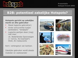 B2B: potentieel zakelijke Hotspots? Hotspots gericht op zakelijke markt en dito gebruiker Meest logische gebruik(er) Grote concurrentie tussen aanbieders: “landjepik” Logische partijen doen (nog) niet mee:  vb. Nederlandse Spoorwegen (= Cervix, 4e kwartaal?) Shell, AC-restaurants Kern: verlengstuk van kantoor. Zakelijke gebruiker wordt steeds  mobieler en veeleisender 