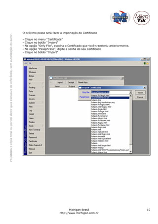 PROIBIDAacópiatotalouparcialdesteguiaexclusivodereferência,semautorizaçãodoautor.
Michigan Brasil 10
http://www.michigan.com.br
O próximo passo será fazer a importação do Certificado
- Clique no menu “Certificate”
- Clique no botão “Import”
- Na opção “Only File”, escolha o Certificado que você transferiu anteriormente.
- Na opção “Passphrase”, digite a senha do seu Certificado
- Clique no botão “Import”
 