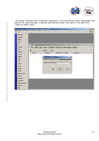 PROIBIDAacópiatotalouparcialdesteguiaexclusivodereferência,semautorizaçãodoautor.
Michigan Brasil 15
http://www.michigan.com.br
- No campo “Address Pool of Network” aparecerá o pool dos IPs que serão distribuídos aos
clientes. Em nosso exemplo, é sugerido pelo Mikrotik o pool: 192.168.0.2-192.168.0.249
- Clique no botão “Next”
 