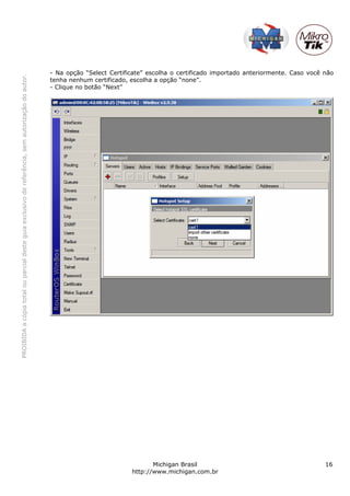 PROIBIDAacópiatotalouparcialdesteguiaexclusivodereferência,semautorizaçãodoautor.
Michigan Brasil 16
http://www.michigan.com.br
- Na opção “Select Certificate” escolha o certificado importado anteriormente. Caso você não
tenha nenhum certificado, escolha a opção “none”.
- Clique no botão “Next”
 