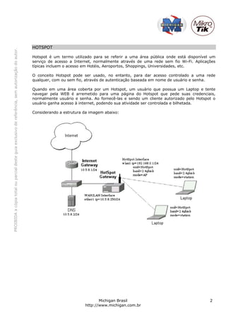PROIBIDAacópiatotalouparcialdesteguiaexclusivodereferência,semautorizaçãodoautor.
Michigan Brasil 2
http://www.michigan.com.br
HOTSPOT
Hotspot é um termo utilizado para se referir a uma área pública onde está disponível um
serviço de acesso a Internet, normalmente através de uma rede sem fio Wi-Fi. Aplicações
típicas incluem o acesso em Hotéis, Aeroportos, Shoppings, Universidades, etc.
O conceito Hotspot pode ser usado, no entanto, para dar acesso controlado a uma rede
qualquer, com ou sem fio, através de autenticação baseada em nome de usuário e senha.
Quando em uma área coberta por um Hotspot, um usuário que possua um Laptop e tente
navegar pela WEB é arremetido para uma página do Hotspot que pede suas credenciais,
normalmente usuário e senha. Ao fornecê-las e sendo um cliente autorizado pelo Hotspot o
usuário ganha acesso à internet, podendo sua atividade ser controlada e bilhetada.
Considerando a estrutura da imagem abaixo:
 