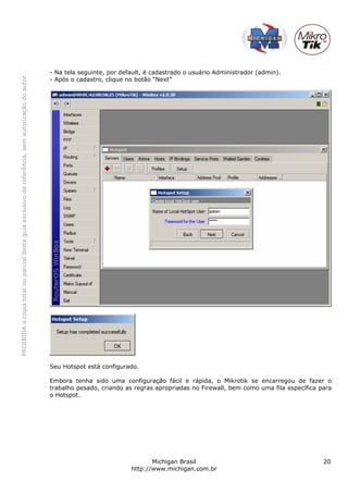 PROIBIDAacópiatotalouparcialdesteguiaexclusivodereferência,semautorizaçãodoautor.
Michigan Brasil 20
http://www.michigan.com.br
- Na tela seguinte, por default, é cadastrado o usuário Administrador (admin).
- Após o cadastro, clique no botão “Next”
Seu Hotspot está configurado.
Embora tenha sido uma configuração fácil e rápida, o Mikrotik se encarregou de fazer o
trabalho pesado, criando as regras apropriadas no Firewall, bem como uma fila específica para
o Hotspot.
 