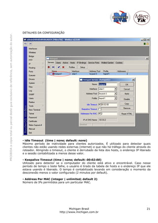 PROIBIDAacópiatotalouparcialdesteguiaexclusivodereferência,semautorizaçãodoautor.
Michigan Brasil 21
http://www.michigan.com.br
DETALHES DA CONFIGURAÇÃO
- idle Timeout (time | none; default: none)
Máximo período de inatividade para clientes autorizados. É utilizado para detectar quais
clientes não estão usando redes externas (internet) e que não há tráfego do cliente através do
roteador. Atingindo o timeout, o cliente é derrubado da lista dos hosts, o endereço IP liberado
e a sessão contabilizada a menos desse valor.
- Keepalive Timeout (time | none; default: 00:02:00)
Utilizado para detector se o computador do cliente está ativo e encontrável. Caso nesse
período de tempo o teste falhe, o usuário é tirado da tabela de hosts e o endereço IP que ele
estava usando é liberado. O tempo é contabilizado levando em consideração o momento da
desconexão menos o valor configurado (2 minutos por default).
- Address Per MAC (integer | unlimited; default 2)
Número de IPs permitidos para um particular MAC.
 