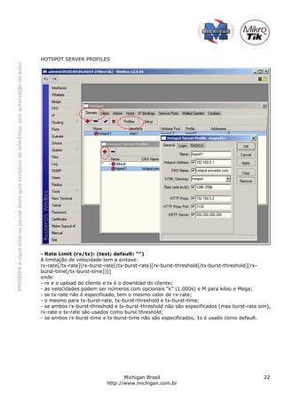 PROIBIDAacópiatotalouparcialdesteguiaexclusivodereferência,semautorizaçãodoautor.
Michigan Brasil 22
http://www.michigan.com.br
HOTSPOT SERVER PROFILES
- Rate Limit (rx/tx): (text; default: “”)
A limitação de velocidade tem a sintaxe:
rx-rate[/tx-rate][rx-burst-rate[/tx-burst-rate][rx-burst-threshold[/tx-burst-threshold][rx-
burst-time[/tx-burst-time]]]]
onde:
- rx e o upload do cliente e tx é o download do cliente;
- as velocidades podem ser números com opcionais “k” (1.000s) e M para kiloo e Mega;
- se tx-rate não é especificado, tem o mesmo valor de rx-rate;
- o mesmo para tx-burst-rate, tx-burst-threshold e tx-burst-time;
- se ambos rx-burst-threshold e tx-burst-threshold não são especificados (mas burst-rate sim),
rx-rate e tx-rate são usados como burst threshold;
- se ambos rx-burst-time e tx-burst-time não são especificados, 1s é usado como default.
 