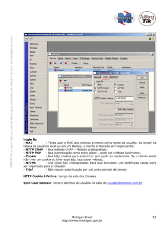 PROIBIDAacópiatotalouparcialdesteguiaexclusivodereferência,semautorizaçãodoautor.
Michigan Brasil 23
http://www.michigan.com.br
Login By
- MAC - Tenta usar o MAC dos clientes primeiro como nome de usuário. Se existir na
tabela de usuários local ou em um Radius, o cliente é liberado sem login/senha;
- HTTP CHAP - Usa método CHAP – Método criptografado;
- HTTP PAP - Usa autenticação como texto plano – pode ser sniffado facilmente;
- Cookie - Usa http cookies para autenticar sem pedir as credenciais. Se o cliente ainda
não tiver um cookie ou tiver expirado, usa outro método;
- HTTPS - Usa túnel SSL criptografado. Para isso funcionar, um certificado válido deve
ser importado para o roteador.
- Trial - Não requer autenticação por um certo período de tempo.
HTTP Cookie Lifetime: tempo de vida dos Cookies
Split User Domain: corta o domínio do usuário no caso de usuário@dominio.com.br
 
