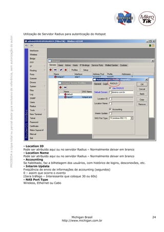 PROIBIDAacópiatotalouparcialdesteguiaexclusivodereferência,semautorizaçãodoautor.
Michigan Brasil 24
http://www.michigan.com.br
Utilização de Servidor Radius para autenticação do Hotspot
- Location ID
Pode ser atribuído aqui ou no servidor Radius – Normalmente deixar em branco
- Location Name
Pode ser atribuído aqui ou no servidor Radius – Normalmente deixar em branco
- Accounting
Se habilitado, faz a bilhetagem dos usuários, com histórico de logins, desconexões, etc.
- Interim Update
Freqüência de envio de informações de accounting (segundos)
0 – assim que ocorre o evento
(Gera tráfego – Interessante que coloque 30 ou 60s)
- NAS Port Type
Wireless, Ethernet ou Cabo
 