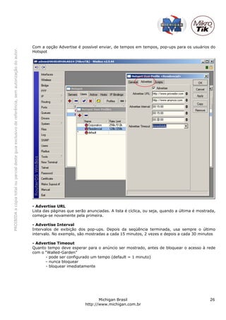 PROIBIDAacópiatotalouparcialdesteguiaexclusivodereferência,semautorizaçãodoautor.
Michigan Brasil 26
http://www.michigan.com.br
Com a opção Advertise é possível enviar, de tempos em tempos, pop-ups para os usuários do
Hotspot
- Advertise URL
Lista das páginas que serão anunciadas. A lista é cíclica, ou seja, quando a última é mostrada,
começa-se novamente pela primeira.
- Advertise Interval
Intervalos de exibição dos pop-ups. Depois da seqüência terminada, usa sempre o último
intervalo. No exemplo, são mostradas a cada 15 minutos, 2 vezes e depois a cada 30 minutos
- Advertise Timeout
Quanto tempo deve esperar para o anúncio ser mostrado, antes de bloquear o acesso à rede
com o “Walled-Garden”
- pode ser configurado um tempo (default = 1 minuto)
- nunca bloquear
- bloquear imediatamente
 