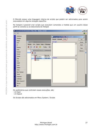 PROIBIDAacópiatotalouparcialdesteguiaexclusivodereferência,semautorizaçãodoautor.
Michigan Brasil 27
http://www.michigan.com.br
O Mikrotik possui uma linguagem interna de scripts que podem ser adicionados para serem
executados em alguma situação específica
No hotspot é possível criar scripts que executem comandos a medida que um usuário desse
perfil se conecta ou se desconecta do Hotspot
Os parâmetros que controlam essas execuções, são:
- on-login
- on-logout
Os Scripts são adicionados em Menu System / Scripts
 