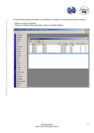 PROIBIDAacópiatotalouparcialdesteguiaexclusivodereferência,semautorizaçãodoautor.
Michigan Brasil 3
http://www.michigan.com.br
Primeiramente devemos habilitar as interfaces e configurar a interface que será o hotspot.
- Clique no menu Interfaces.
- Clique na interface Wlan desejada e clique no botão Habilitar
 