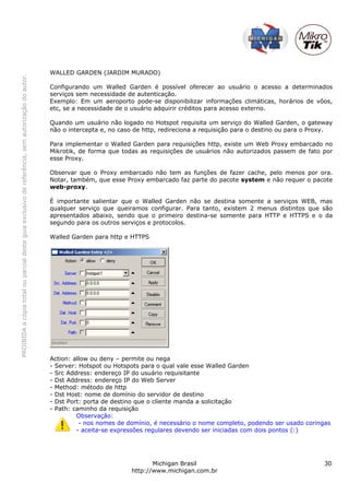 PROIBIDAacópiatotalouparcialdesteguiaexclusivodereferência,semautorizaçãodoautor.
Michigan Brasil 30
http://www.michigan.com.br
WALLED GARDEN (JARDIM MURADO)
Configurando um Walled Garden é possível oferecer ao usuário o acesso a determinados
serviços sem necessidade de autenticação.
Exemplo: Em um aeroporto pode-se disponibilizar informações climáticas, horários de vôos,
etc, se a necessidade de o usuário adquirir créditos para acesso externo.
Quando um usuário não logado no Hotspot requisita um serviço do Walled Garden, o gateway
não o intercepta e, no caso de http, redireciona a requisição para o destino ou para o Proxy.
Para implementar o Walled Garden para requisições http, existe um Web Proxy embarcado no
Mikrotik, de forma que todas as requisições de usuários não autorizados passem de fato por
esse Proxy.
Observar que o Proxy embarcado não tem as funções de fazer cache, pelo menos por ora.
Notar, também, que esse Proxy embarcado faz parte do pacote system e não requer o pacote
web-proxy.
É importante salientar que o Walled Garden não se destina somente a serviços WEB, mas
qualquer serviço que queiramos configurar. Para tanto, existem 2 menus distintos que são
apresentados abaixo, sendo que o primeiro destina-se somente para HTTP e HTTPS e o da
segundo para os outros serviços e protocolos.
Walled Garden para http e HTTPS
Action: allow ou deny – permite ou nega
- Server: Hotspot ou Hotspots para o qual vale esse Walled Garden
- Src Address: endereço IP do usuário requisitante
- Dst Address: endereço IP do Web Server
- Method: método de http
- Dst Host: nome de domínio do servidor de destino
- Dst Port: porta de destino que o cliente manda a solicitação
- Path: caminho da requisição
Observação:
- nos nomes de domínio, é necessário o nome completo, podendo ser usado coringas
- aceita-se expressões regulares devendo ser iniciadas com dois pontos (:)
 