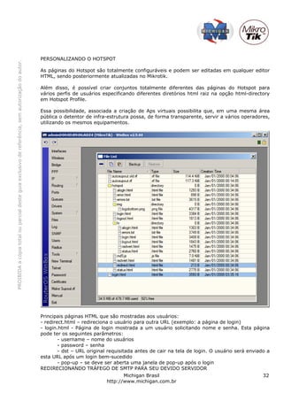 PROIBIDAacópiatotalouparcialdesteguiaexclusivodereferência,semautorizaçãodoautor.
Michigan Brasil 32
http://www.michigan.com.br
PERSONALIZANDO O HOTSPOT
As páginas do Hotspot são totalmente configuráveis e podem ser editadas em qualquer editor
HTML, sendo posteriormente atualizadas no Mikrotik.
Além disso, é possível criar conjuntos totalmente diferentes das páginas do Hotspot para
vários perfis de usuários especificando diferentes diretórios html raiz na opção html-directory
em Hotspot Profile.
Essa possibilidade, associada a criação de Aps virtuais possibilita que, em uma mesma área
pública o detentor de infra-estrutura possa, de forma transparente, servir a vários operadores,
utilizando os mesmos equipamentos.
Principais páginas HTML que são mostradas aos usuários:
- redirect.html – redireciona o usuário para outra URL (exemplo: a página de login)
- login.html - Página de login mostrada a um usuário solicitando nome e senha. Esta página
pode ter os seguintes parâmetros:
- username – nome do usuários
- password – senha
- dst – URL original requisitada antes de cair na tela de login. O usuário será enviado a
esta URL após um login bem-sucedido
- pop-up – se deve ser aberta uma janela de pop-up após o login
REDIRECIONANDO TRÁFEGO DE SMTP PARA SEU DEVIDO SERVIDOR
 