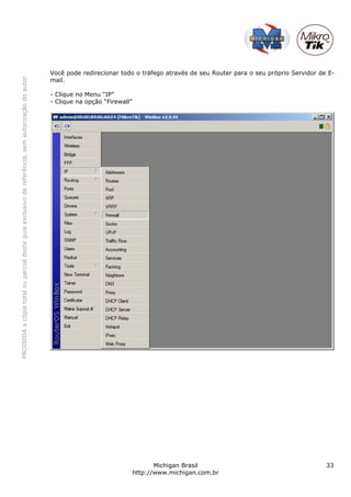 PROIBIDAacópiatotalouparcialdesteguiaexclusivodereferência,semautorizaçãodoautor.
Michigan Brasil 33
http://www.michigan.com.br
Você pode redirecionar todo o tráfego através de seu Router para o seu próprio Servidor de E-
mail.
- Clique no Menu “IP”
- Clique na opção “Firewall”
 