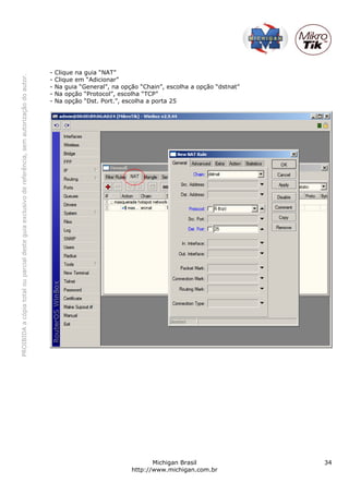 PROIBIDAacópiatotalouparcialdesteguiaexclusivodereferência,semautorizaçãodoautor.
Michigan Brasil 34
http://www.michigan.com.br
- Clique na guia “NAT”
- Clique em “Adicionar”
- Na guia “General”, na opção “Chain”, escolha a opção “dstnat”
- Na opção “Protocol”, escolha “TCP”
- Na opção “Dst. Port.”, escolha a porta 25
 
