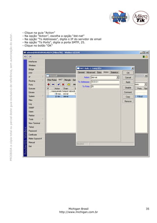 PROIBIDAacópiatotalouparcialdesteguiaexclusivodereferência,semautorizaçãodoautor.
Michigan Brasil 35
http://www.michigan.com.br
- Clique na guia “Action”
- Na opção “Action”, escolha a opção “dst-nat”
- Na opção “To Addresses”, digite o IP do servidor de email
- Na opção “To Ports”, digite a porta SMTP, 25.
- Clique no botão “OK”
 