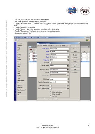 PROIBIDAacópiatotalouparcialdesteguiaexclusivodereferência,semautorizaçãodoautor.
Michigan Brasil 4
http://www.michigan.com.br
- Dê um clique duplo na interface habilitada
- Na guia Wireless, configure as opções:
- Opção “Radio Name”: Coloque nessa opção o nome que você deseja que o Rádio tenha na
rede.
- Opção “Mode”: AP Bridge
- Opção “Band”: Escolha a Banda de Operação desejada
- Opção “Frequency”: Canal de operação do equipamento
- Clique no botão “OK”
 