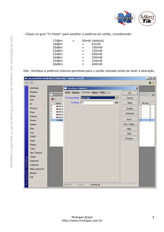 PROIBIDAacópiatotalouparcialdesteguiaexclusivodereferência,semautorizaçãodoautor.
Michigan Brasil 5
http://www.michigan.com.br
- Clique na guia “Tx Power” para escolher a potência do cartão, considerando:
17dBm = 50mW (default)
18dBm = 63mW
20dBm = 100mW
22dBm = 150mW
23dBm = 200mW
24dBm = 250mW
25dBm = 316mW
26dBm = 400mW
Obs: Verifique a potência máxima permitida para o cartão utilizado antes de fazer a alteração.
 