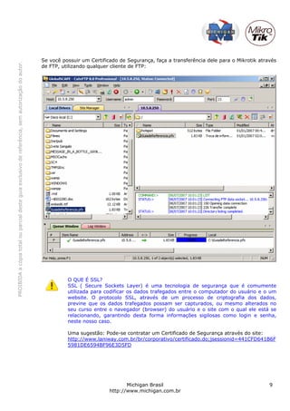 PROIBIDAacópiatotalouparcialdesteguiaexclusivodereferência,semautorizaçãodoautor.
Michigan Brasil 9
http://www.michigan.com.br
Se você possuir um Certificado de Segurança, faça a transferência dele para o Mikrotik através
de FTP, utilizando qualquer cliente de FTP:
O QUE É SSL?
SSL ( Secure Sockets Layer) é uma tecnologia de segurança que é comumente
utilizada para codificar os dados trafegados entre o computador do usuário e o um
website. O protocolo SSL, através de um processo de criptografia dos dados,
previne que os dados trafegados possam ser capturados, ou mesmo alterados no
seu curso entre o navegador (browser) do usuário e o site com o qual ele está se
relacionando, garantindo desta forma informações sigilosas como login e senha,
neste nosso caso.
Uma sugestão: Pode-se contratar um Certificado de Segurança através do site:
http://www.laniway.com.br/br/corporativo/certificado.do;jsessionid=441CFD641B6F
5981DE6594BF96E3D5FD
 