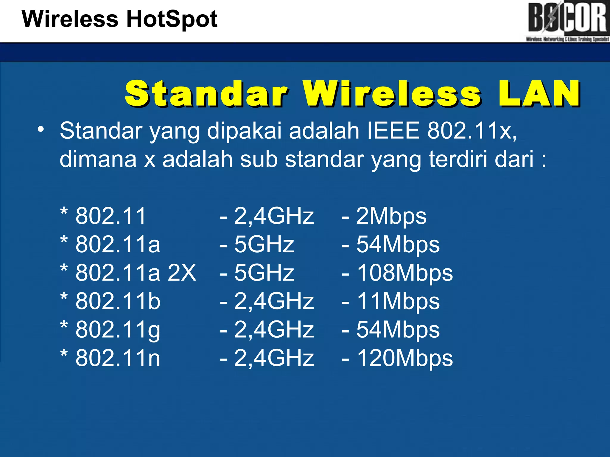 Standar Wireless LANStandar Wireless LAN
• Standar yang dipakai adalah IEEE 802.11x,
dimana x adalah sub standar yang terdiri dari :
* 802.11 - 2,4GHz - 2Mbps
* 802.11a - 5GHz - 54Mbps
* 802.11a 2X - 5GHz - 108Mbps
* 802.11b - 2,4GHz - 11Mbps
* 802.11g - 2,4GHz - 54Mbps
* 802.11n - 2,4GHz - 120Mbps
Wireless HotSpot
 