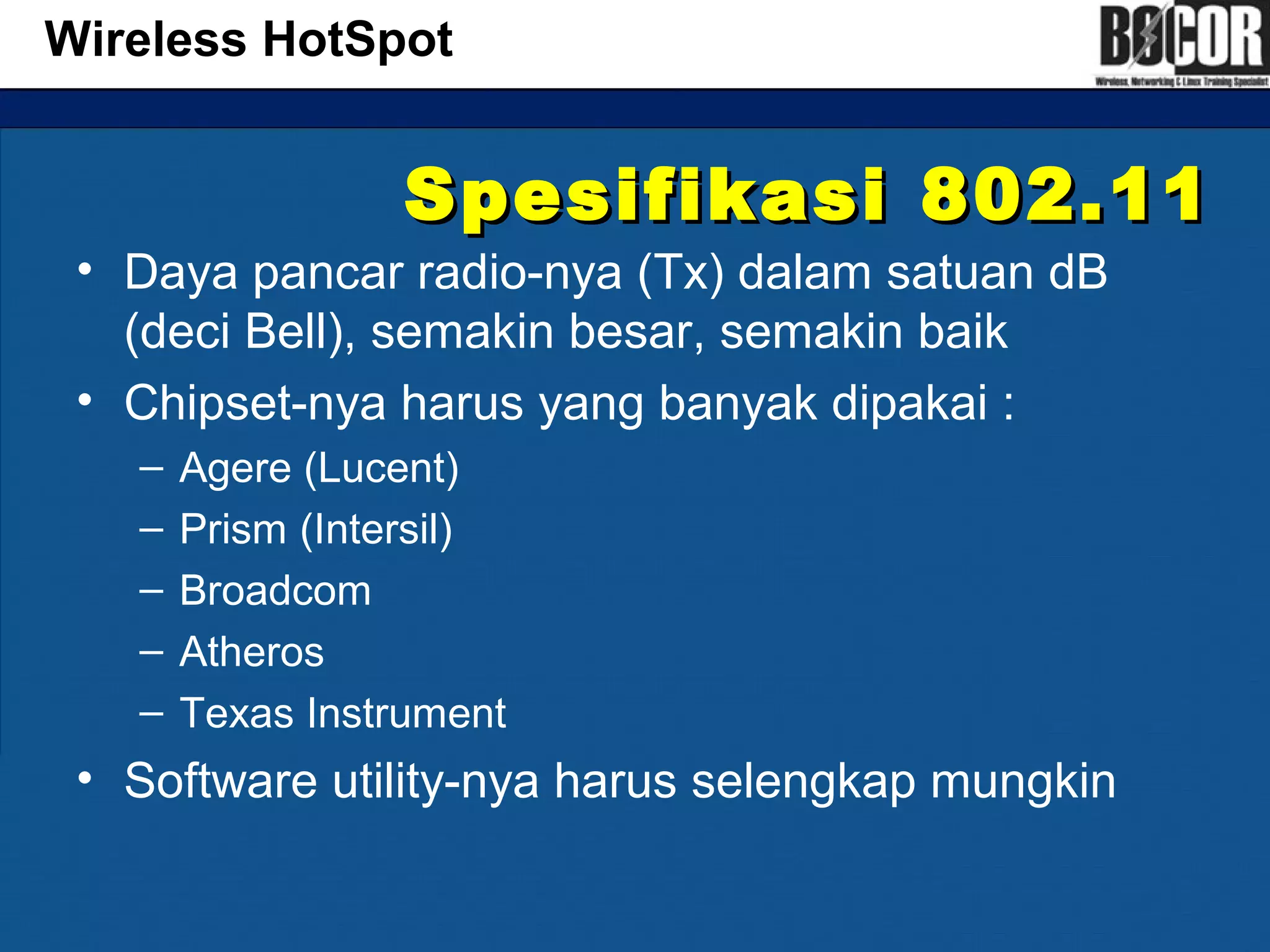 Spesifikasi 802.11Spesifikasi 802.11
• Daya pancar radio-nya (Tx) dalam satuan dB
(deci Bell), semakin besar, semakin baik
• Chipset-nya harus yang banyak dipakai :
– Agere (Lucent)
– Prism (Intersil)
– Broadcom
– Atheros
– Texas Instrument
• Software utility-nya harus selengkap mungkin
Wireless HotSpot
 