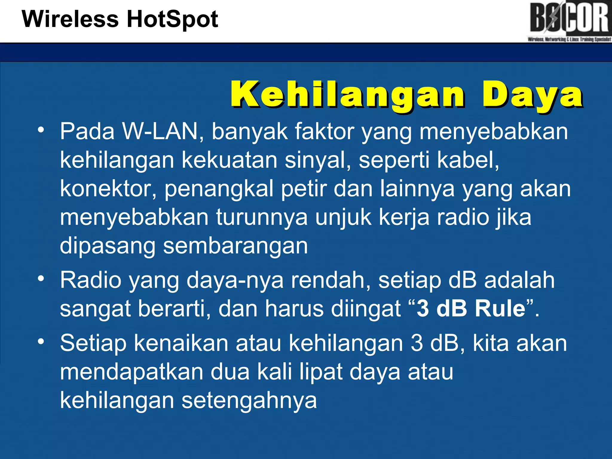 Kehilangan DayaKehilangan Daya
• Pada W-LAN, banyak faktor yang menyebabkan
kehilangan kekuatan sinyal, seperti kabel,
konektor, penangkal petir dan lainnya yang akan
menyebabkan turunnya unjuk kerja radio jika
dipasang sembarangan
• Radio yang daya-nya rendah, setiap dB adalah
sangat berarti, dan harus diingat “3 dB Rule”.
• Setiap kenaikan atau kehilangan 3 dB, kita akan
mendapatkan dua kali lipat daya atau
kehilangan setengahnya
Wireless HotSpot
 