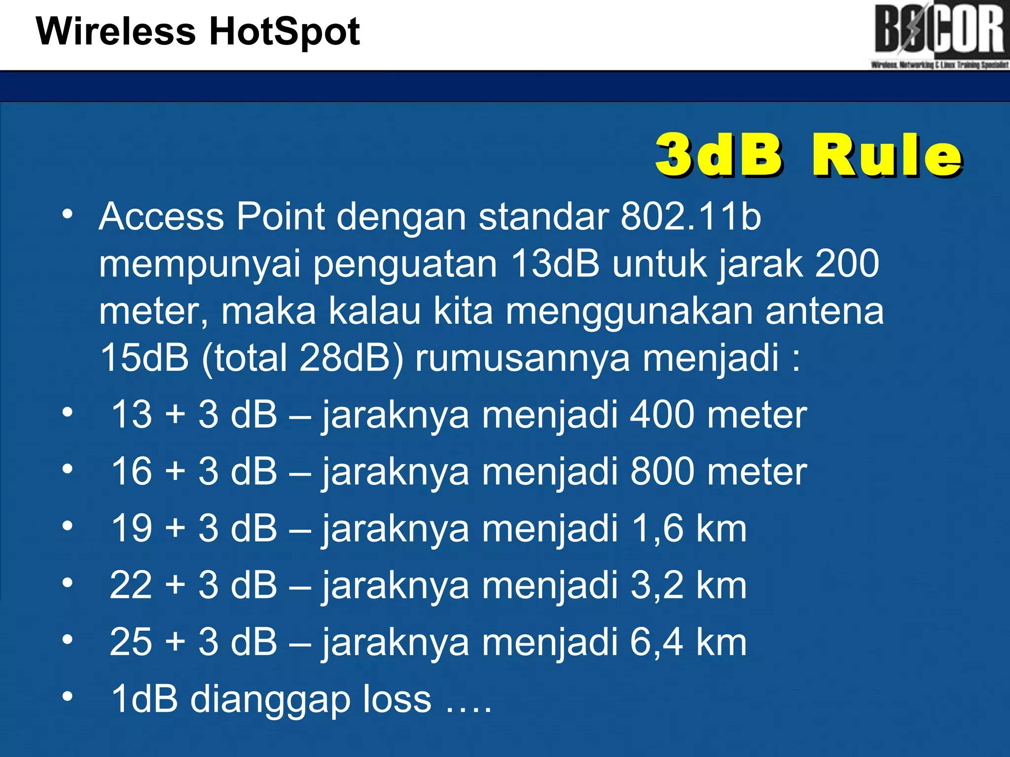 3dB Rule3dB Rule
• Access Point dengan standar 802.11b
mempunyai penguatan 13dB untuk jarak 200
meter, maka kalau kita menggunakan antena
15dB (total 28dB) rumusannya menjadi :
• 13 + 3 dB – jaraknya menjadi 400 meter
• 16 + 3 dB – jaraknya menjadi 800 meter
• 19 + 3 dB – jaraknya menjadi 1,6 km
• 22 + 3 dB – jaraknya menjadi 3,2 km
• 25 + 3 dB – jaraknya menjadi 6,4 km
• 1dB dianggap loss ….
Wireless HotSpot
 