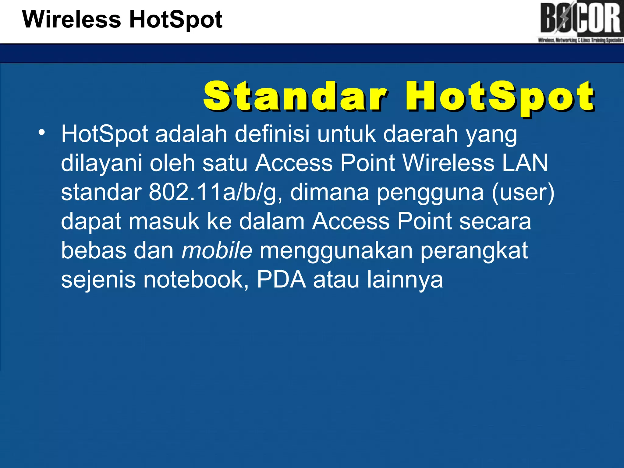 Standar HotSpotStandar HotSpot
• HotSpot adalah definisi untuk daerah yang
dilayani oleh satu Access Point Wireless LAN
standar 802.11a/b/g, dimana pengguna (user)
dapat masuk ke dalam Access Point secara
bebas dan mobile menggunakan perangkat
sejenis notebook, PDA atau lainnya
Wireless HotSpot
 