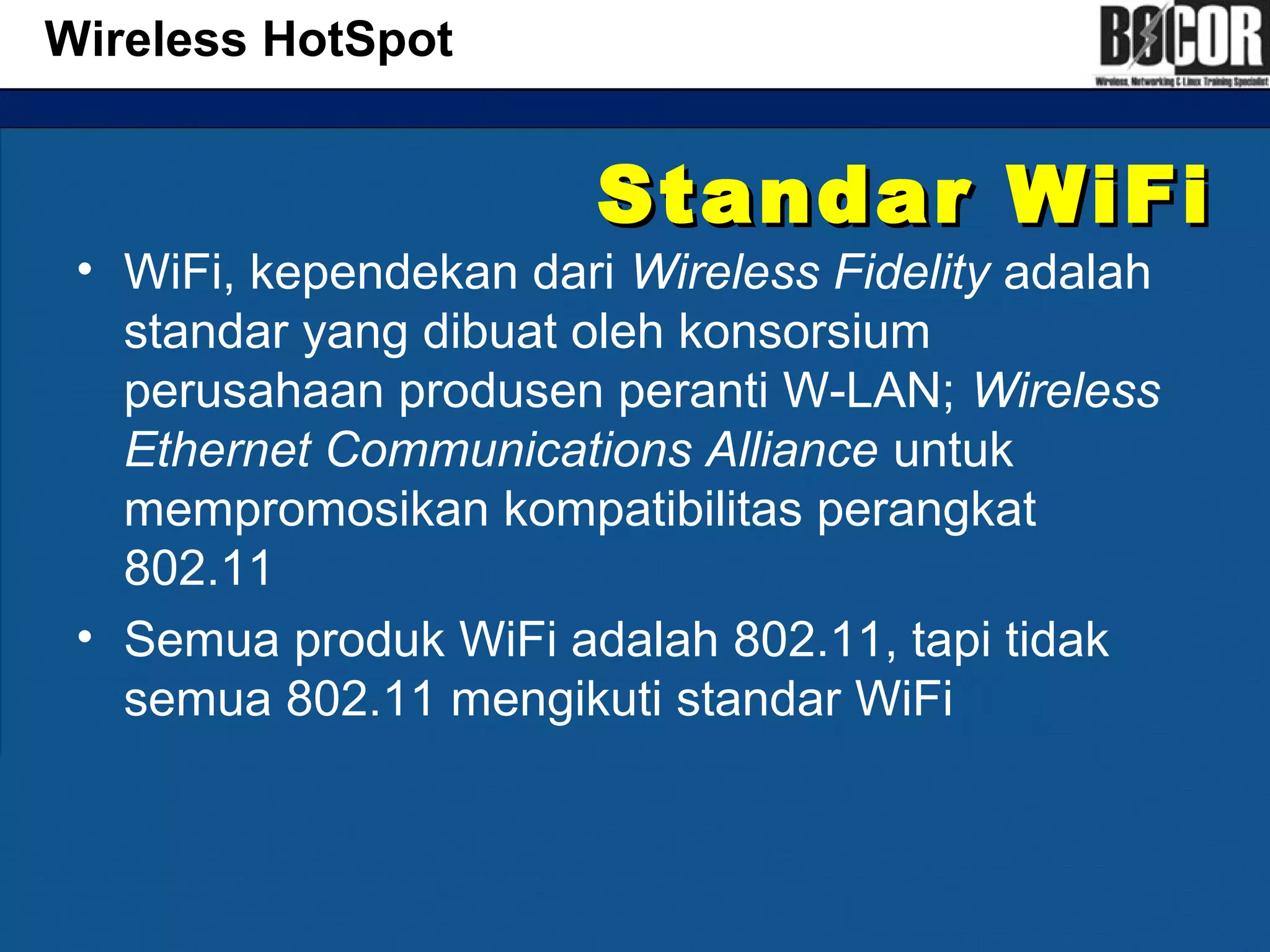 Standar WiFiStandar WiFi
• WiFi, kependekan dari Wireless Fidelity adalah
standar yang dibuat oleh konsorsium
perusahaan produsen peranti W-LAN; Wireless
Ethernet Communications Alliance untuk
mempromosikan kompatibilitas perangkat
802.11
• Semua produk WiFi adalah 802.11, tapi tidak
semua 802.11 mengikuti standar WiFi
Wireless HotSpot
 