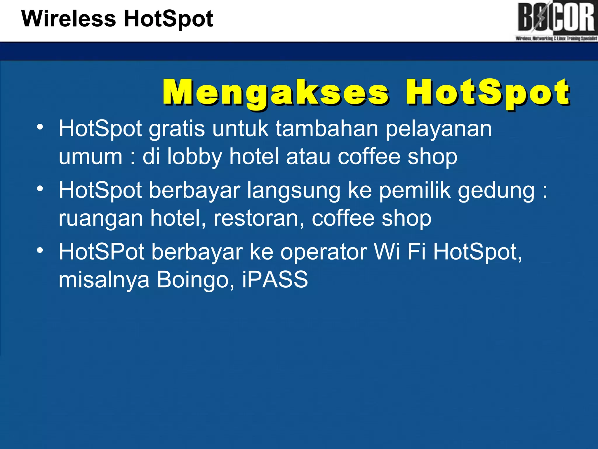 Mengakses HotSpotMengakses HotSpot
• HotSpot gratis untuk tambahan pelayanan
umum : di lobby hotel atau coffee shop
• HotSpot berbayar langsung ke pemilik gedung :
ruangan hotel, restoran, coffee shop
• HotSPot berbayar ke operator Wi Fi HotSpot,
misalnya Boingo, iPASS
Wireless HotSpot
 
