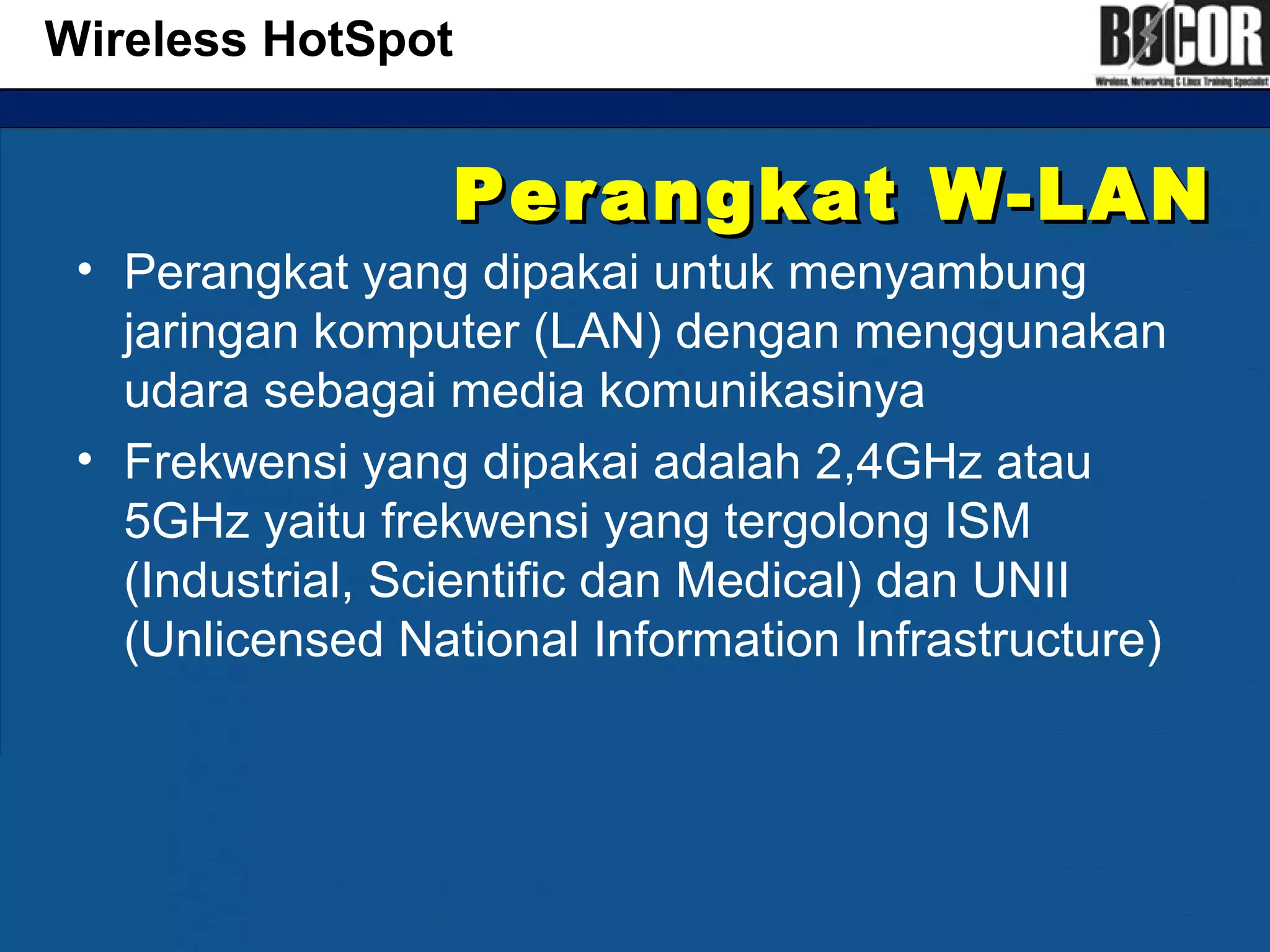 Perangkat W-LANPerangkat W-LAN
• Perangkat yang dipakai untuk menyambung
jaringan komputer (LAN) dengan menggunakan
udara sebagai media komunikasinya
• Frekwensi yang dipakai adalah 2,4GHz atau
5GHz yaitu frekwensi yang tergolong ISM
(Industrial, Scientific dan Medical) dan UNII
(Unlicensed National Information Infrastructure)
Wireless HotSpot
 