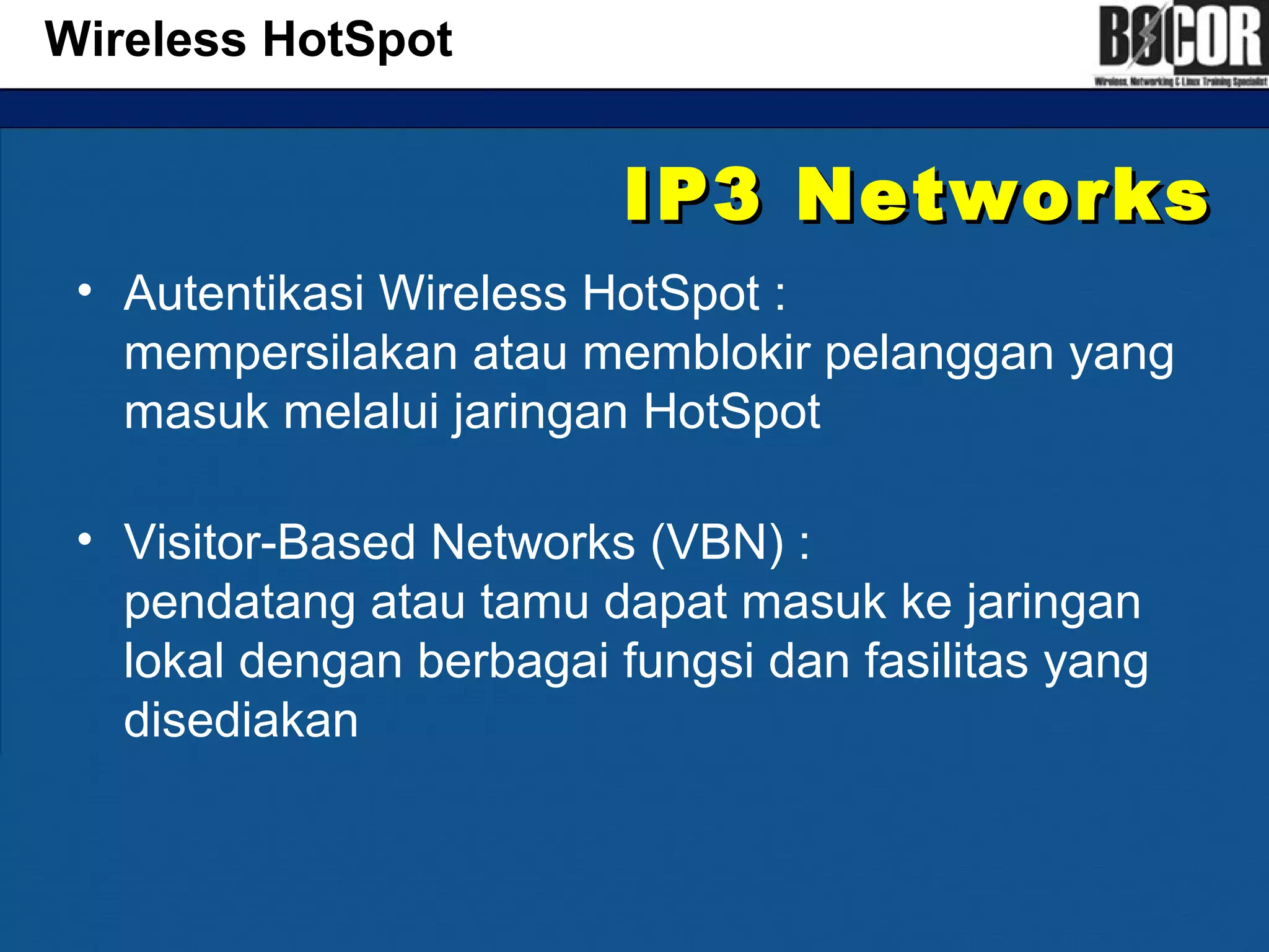 IP3 NetworksIP3 Networks
• Autentikasi Wireless HotSpot :
mempersilakan atau memblokir pelanggan yang
masuk melalui jaringan HotSpot
• Visitor-Based Networks (VBN) :
pendatang atau tamu dapat masuk ke jaringan
lokal dengan berbagai fungsi dan fasilitas yang
disediakan
Wireless HotSpot
 