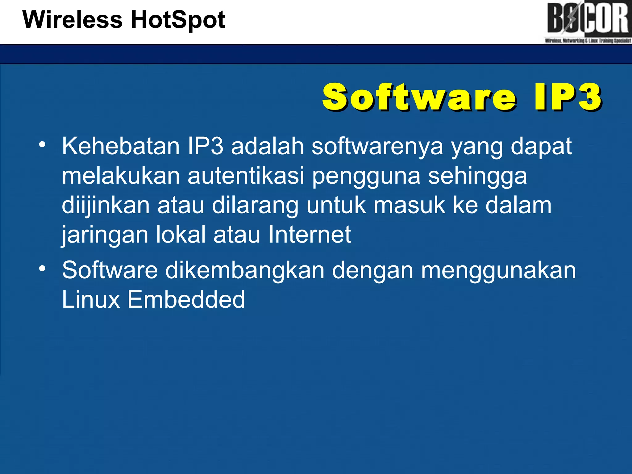 Software IP3Software IP3
• Kehebatan IP3 adalah softwarenya yang dapat
melakukan autentikasi pengguna sehingga
diijinkan atau dilarang untuk masuk ke dalam
jaringan lokal atau Internet
• Software dikembangkan dengan menggunakan
Linux Embedded
Wireless HotSpot
 