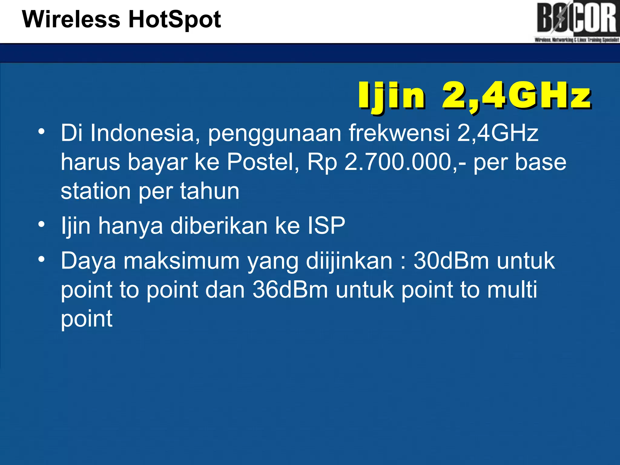 Ijin 2,4GHzIjin 2,4GHz
• Di Indonesia, penggunaan frekwensi 2,4GHz
harus bayar ke Postel, Rp 2.700.000,- per base
station per tahun
• Ijin hanya diberikan ke ISP
• Daya maksimum yang diijinkan : 30dBm untuk
point to point dan 36dBm untuk point to multi
point
Wireless HotSpot
 