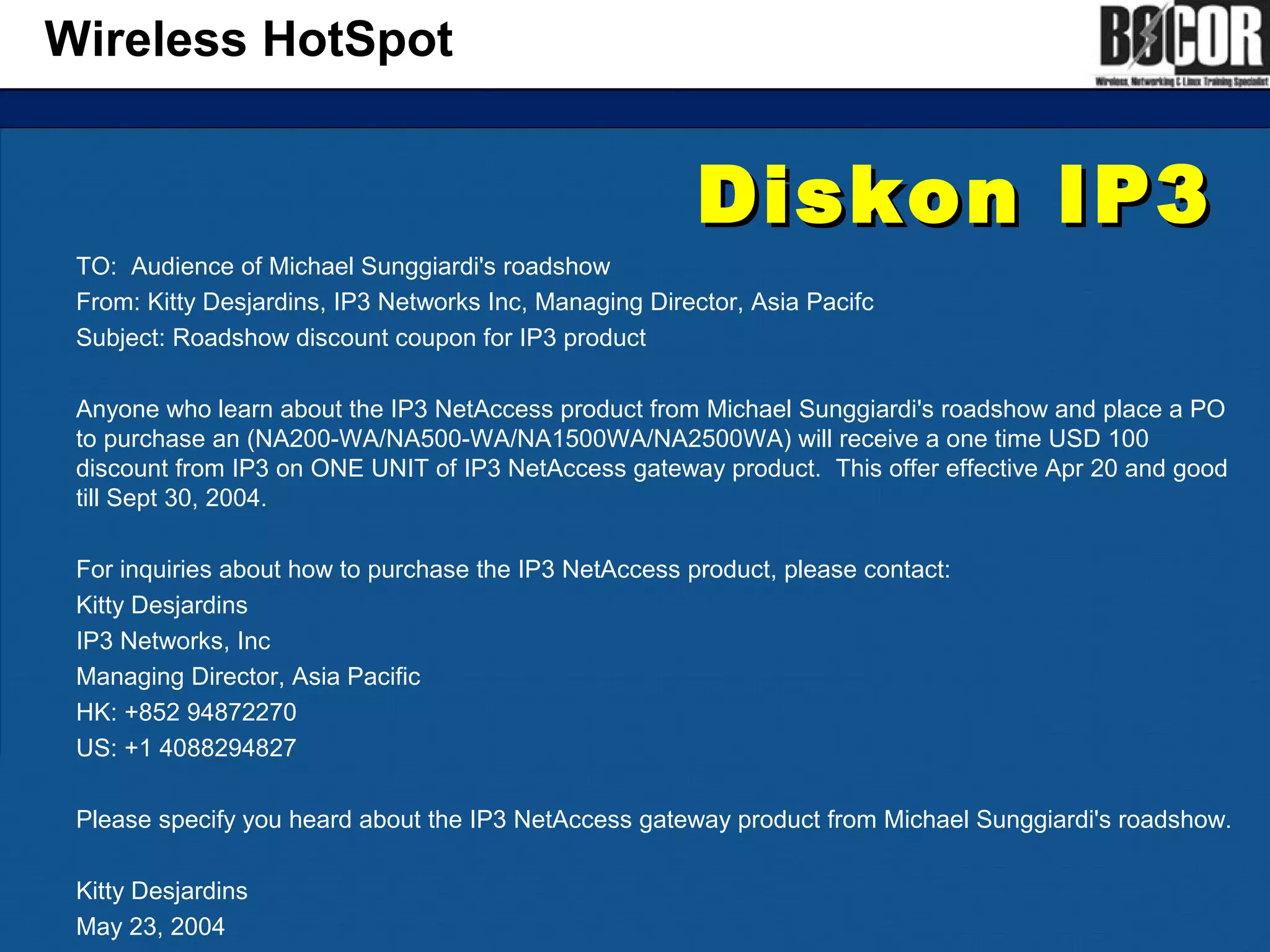 Diskon IP3Diskon IP3
TO: Audience of Michael Sunggiardi's roadshow
From: Kitty Desjardins, IP3 Networks Inc, Managing Director, Asia Pacifc
Subject: Roadshow discount coupon for IP3 product
Anyone who learn about the IP3 NetAccess product from Michael Sunggiardi's roadshow and place a PO
to purchase an (NA200-WA/NA500-WA/NA1500WA/NA2500WA) will receive a one time USD 100
discount from IP3 on ONE UNIT of IP3 NetAccess gateway product. This offer effective Apr 20 and good
till Sept 30, 2004.
For inquiries about how to purchase the IP3 NetAccess product, please contact:
Kitty Desjardins
IP3 Networks, Inc
Managing Director, Asia Pacific
HK: +852 94872270
US: +1 4088294827
Please specify you heard about the IP3 NetAccess gateway product from Michael Sunggiardi's roadshow.
Kitty Desjardins
May 23, 2004
Wireless HotSpot
 