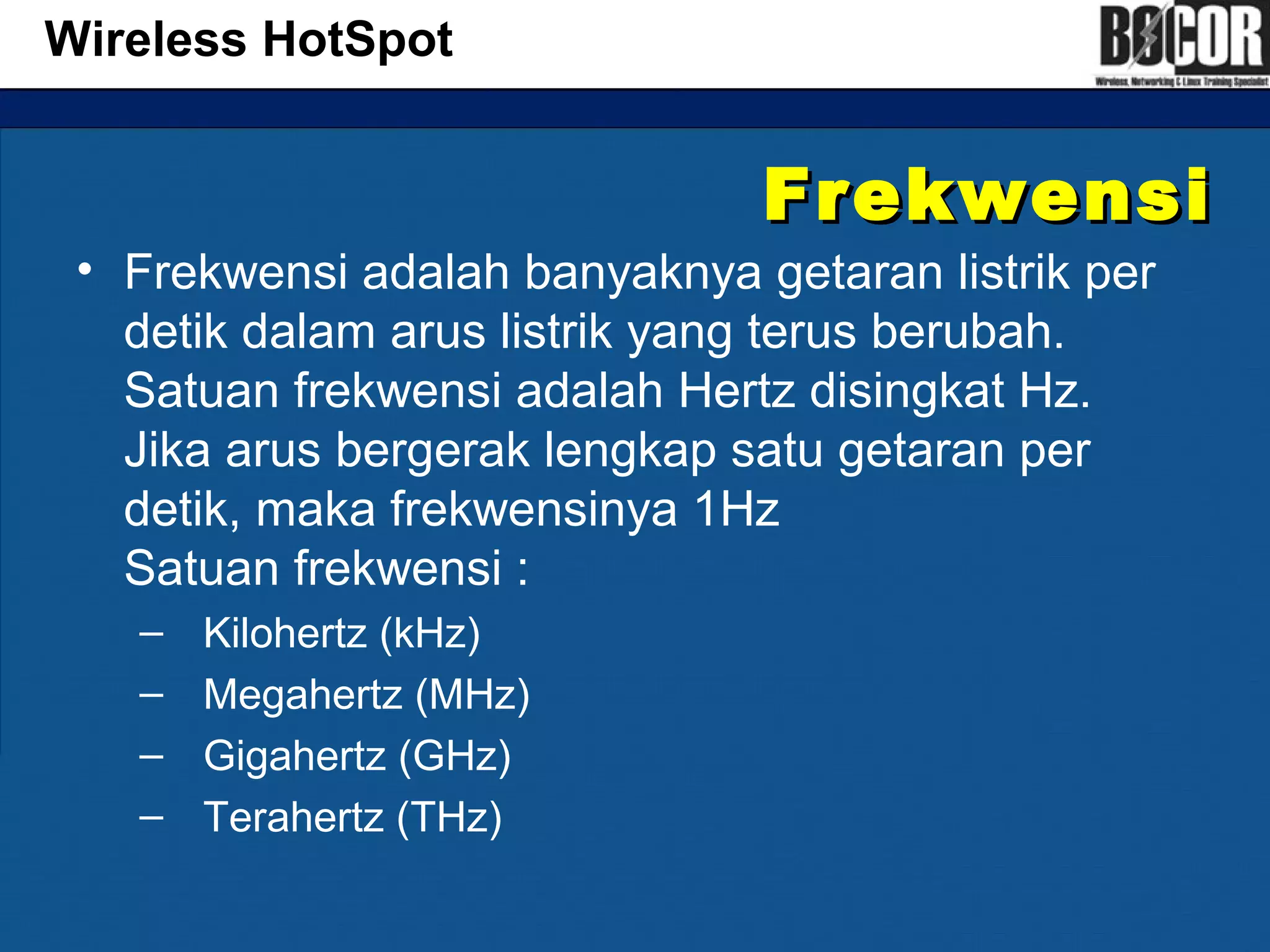 FrekwensiFrekwensi
• Frekwensi adalah banyaknya getaran listrik per
detik dalam arus listrik yang terus berubah.
Satuan frekwensi adalah Hertz disingkat Hz.
Jika arus bergerak lengkap satu getaran per
detik, maka frekwensinya 1Hz
Satuan frekwensi :
– Kilohertz (kHz)
– Megahertz (MHz)
– Gigahertz (GHz)
– Terahertz (THz)
Wireless HotSpot
 