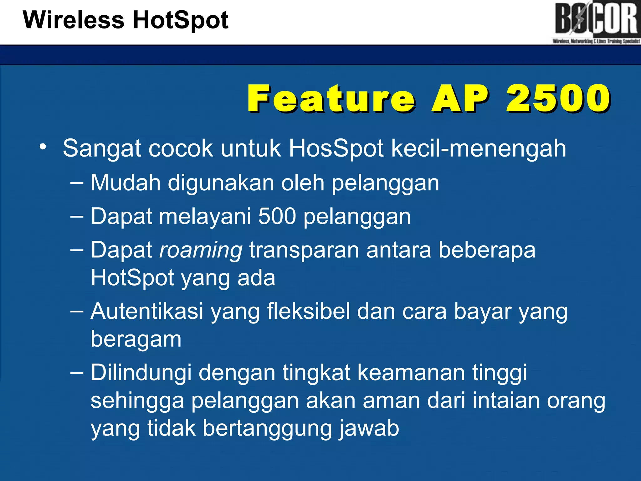 Feature AP 2500Feature AP 2500
• Sangat cocok untuk HosSpot kecil-menengah
– Mudah digunakan oleh pelanggan
– Dapat melayani 500 pelanggan
– Dapat roaming transparan antara beberapa
HotSpot yang ada
– Autentikasi yang fleksibel dan cara bayar yang
beragam
– Dilindungi dengan tingkat keamanan tinggi
sehingga pelanggan akan aman dari intaian orang
yang tidak bertanggung jawab
Wireless HotSpot
 