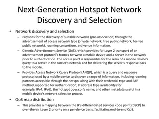 Next-Generation Hotspot Network
         Discovery and Selection
• Network discovery and selection
    – Provides for the discovery of suitable networks (pre-association) through the
      advertisement of access network type (private network, free public network, for-fee
      public network), roaming consortium, and venue information.
    – Generic Advertisement Service (GAS), which provides for Layer 2 transport of an
      advertisement protocol’s frames between a mobile device and a server in the network
      prior to authentication. The access point is responsible for the relay of a mobile device’s
      query to a server in the carrier’s network and for delivering the server’s response back
      to the mobile.
    – Provides Access Network Query Protocol (ANQP), which is a query and response
      protocol used by a mobile device to discover a range of information, including roaming
      partners accessible through the hotspot along with their credential type and EAP
      method supported for authentication; IP address type availability (for
      example, IPv4, IPv6); the hotspot operator’s name; and other metadata useful in a
      mobile device’s network selection process.
• QoS map distribution
    – This provides a mapping between the IP’s differentiated services code point (DSCP) to
      over-the-air Layer 2 priority on a per-device basis, facilitating end-to-end QoS.
 