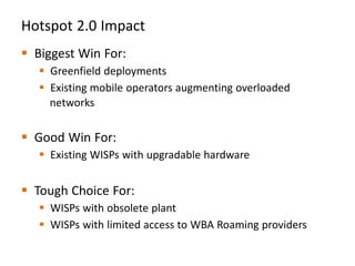 Hotspot 2.0 Impact
 Biggest Win For:
    Greenfield deployments
    Existing mobile operators augmenting overloaded
     networks

 Good Win For:
    Existing WISPs with upgradable hardware


 Tough Choice For:
    WISPs with obsolete plant
    WISPs with limited access to WBA Roaming providers
 
