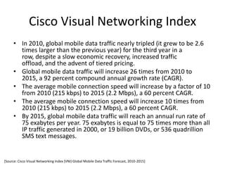 Cisco Visual Networking Index
      • In 2010, global mobile data traffic nearly tripled (it grew to be 2.6
        times larger than the previous year) for the third year in a
        row, despite a slow economic recovery, increased traffic
        offload, and the advent of tiered pricing.
      • Global mobile data traffic will increase 26 times from 2010 to
        2015, a 92 percent compound annual growth rate (CAGR).
      • The average mobile connection speed will increase by a factor of 10
        from 2010 (215 kbps) to 2015 (2.2 Mbps), a 60 percent CAGR.
      • The average mobile connection speed will increase 10 times from
        2010 (215 kbps) to 2015 (2.2 Mbps), a 60 percent CAGR.
      • By 2015, global mobile data traffic will reach an annual run rate of
        75 exabytes per year. 75 exabytes is equal to 75 times more than all
        IP traffic generated in 2000, or 19 billion DVDs, or 536 quadrillion
        SMS text messages.


[Source: Cisco Visual Networking Index (VNI) Global Mobile Data Traffic Forecast, 2010-2015]
 
