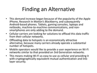 Finding an Alternative
• This demand increase began because of the popularity of the Apple
  iPhone, Research In Motion’s Blackberry, and subsequently
  Android-based phones. Tablets, gaming consoles, laptops and
  netbooks, machine-to-machine communications, and non-
  smartphones are only adding to the demand.
• Cellular carriers are looking for solutions to offload this data traffic
  from their cellular networks.
• Offloading data to hotspots is an economically attractive
  alternative, because many carriers already operate a substantial
  number of hotspots.
• Mobile operators would like to provide a user experience on Wi-Fi
  networks similar to that provided on 3rd Generation networks.
• This means making Wi-Fi as easy to use as cellular and providing it
  with cryptographically equivalent mutual authentication and link-
  layer security.
 