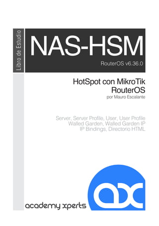 HotSpot con MikroTik
RouterOS
Server, Server Profile, User, User Profile
Walled Garden, Walled Garden IP
IP Bindings, Directorio HTML
NAS-HSM
por Mauro Escalante
RouterOS v6.36.0
Libro
de
Estudio
 